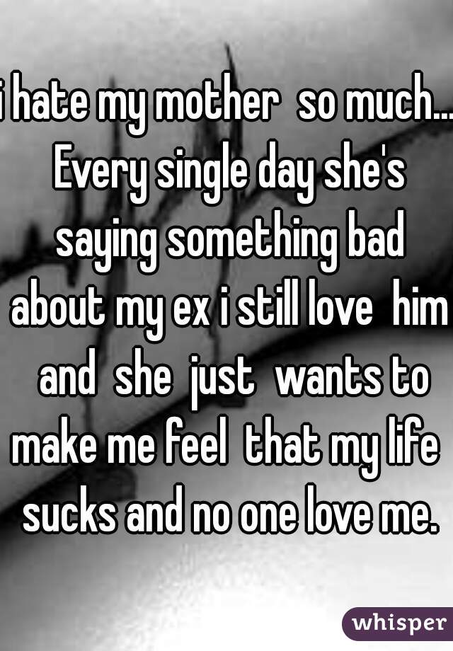 i hate my mother  so much... Every single day she's saying something bad about my ex i still love  him  and  she  just  wants to make me feel  that my life  sucks and no one love me.