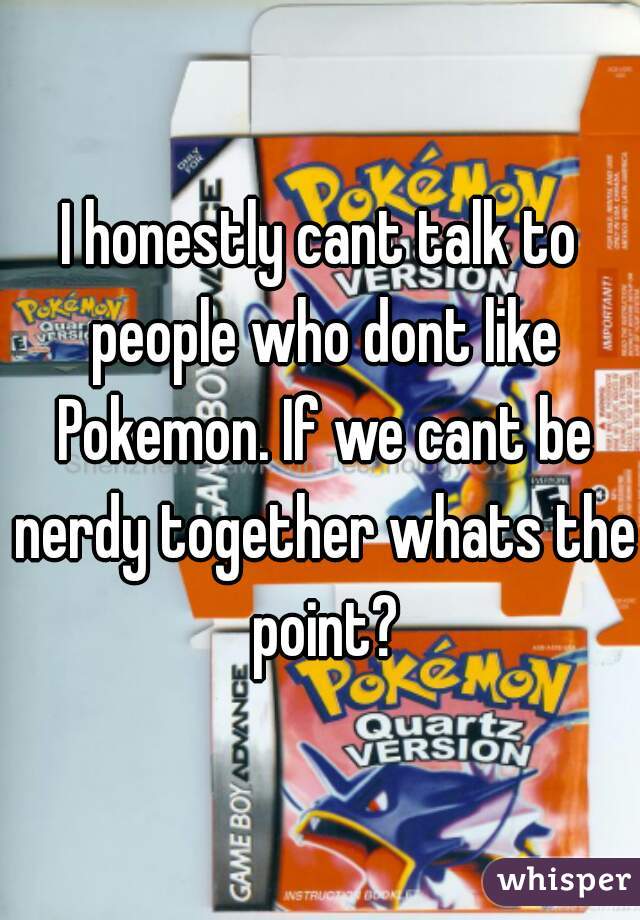 I honestly cant talk to people who dont like Pokemon. If we cant be nerdy together whats the point?