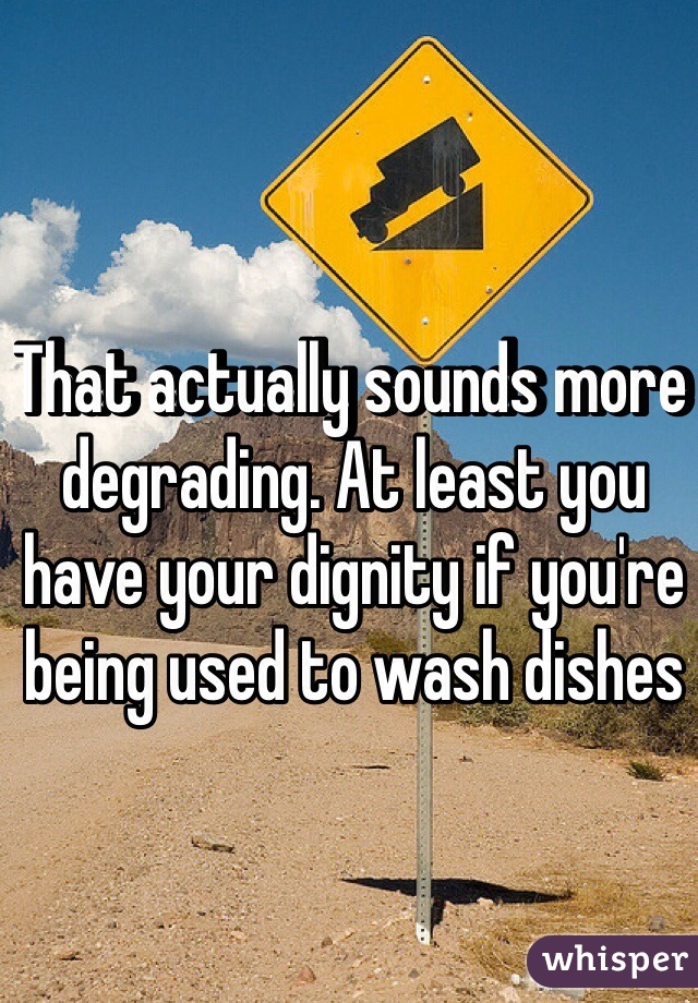 That actually sounds more degrading. At least you have your dignity if you're being used to wash dishes