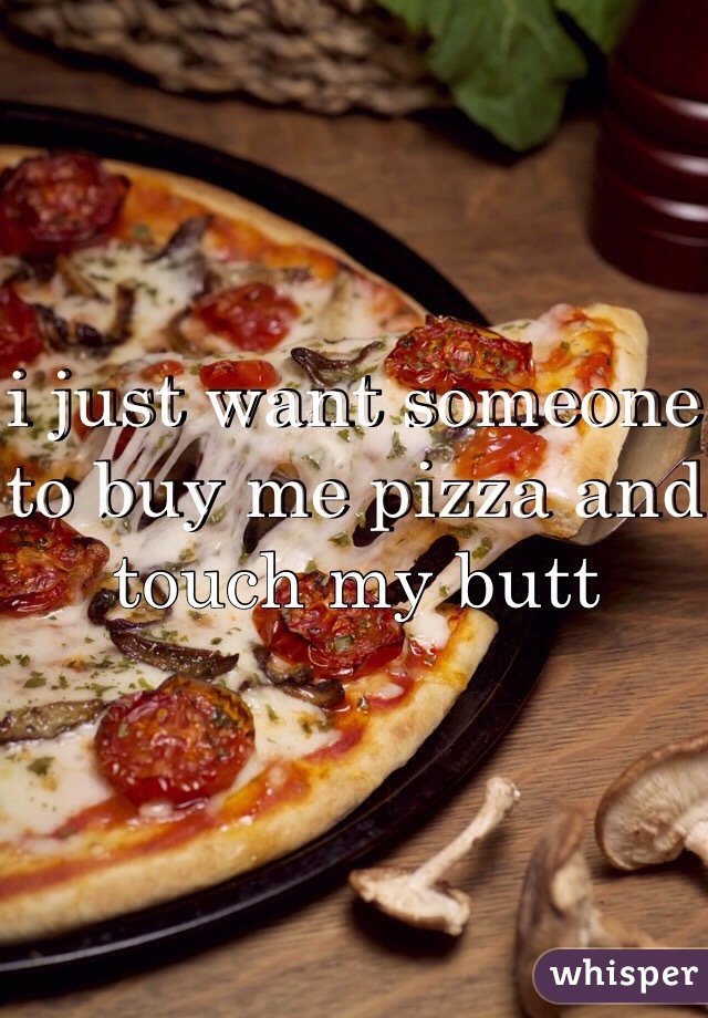 i just want someone to buy me pizza and touch my butt