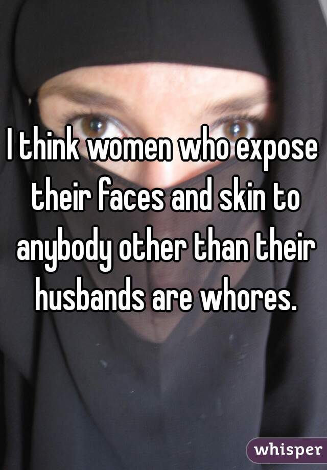 I think women who expose their faces and skin to anybody other than their husbands are whores.