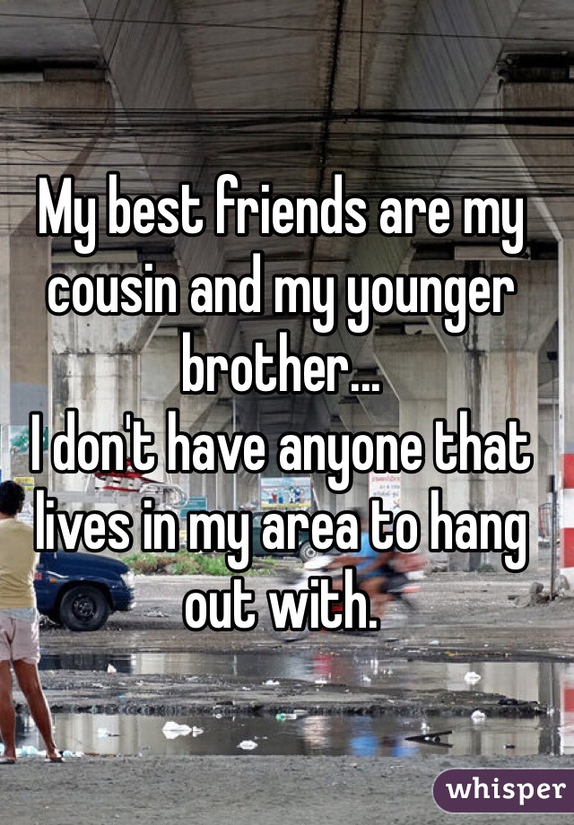My best friends are my cousin and my younger brother...
I don't have anyone that lives in my area to hang out with.