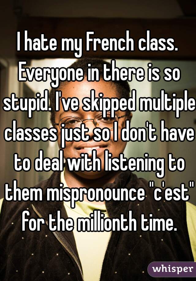 I hate my French class. Everyone in there is so stupid. I've skipped multiple classes just so I don't have to deal with listening to them mispronounce "c'est" for the millionth time.