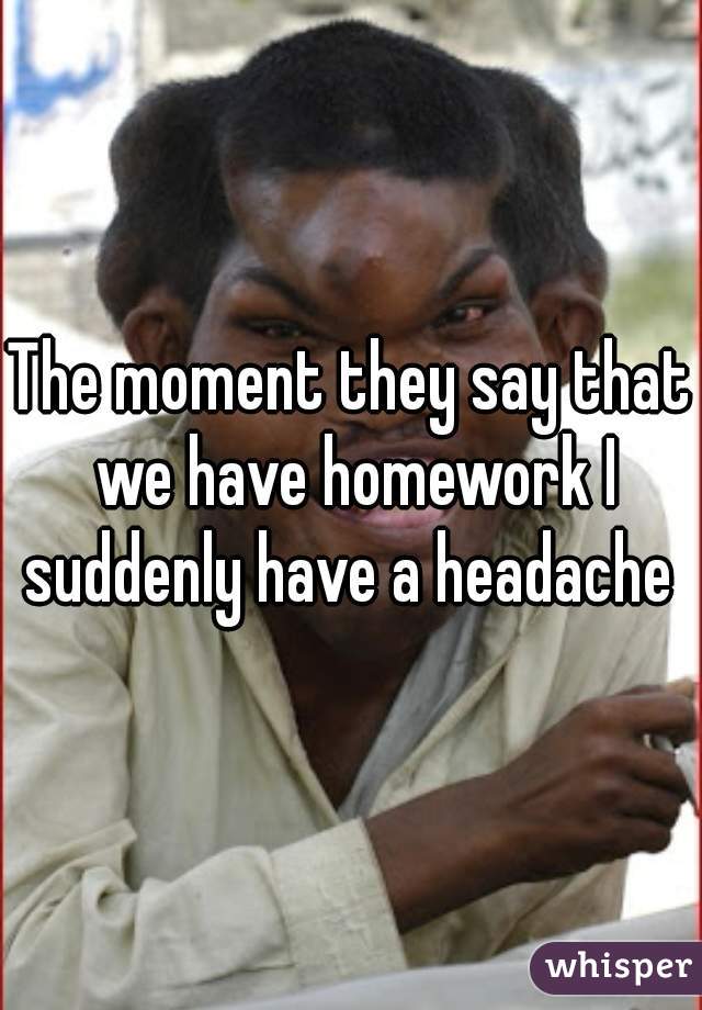 The moment they say that we have homework I suddenly have a headache 