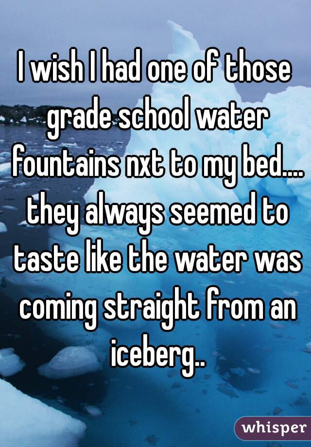 I wish I had one of those grade school water fountains nxt to my bed.... they always seemed to taste like the water was coming straight from an iceberg..