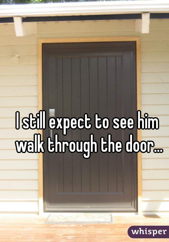 I still expect to see him walk through the door...