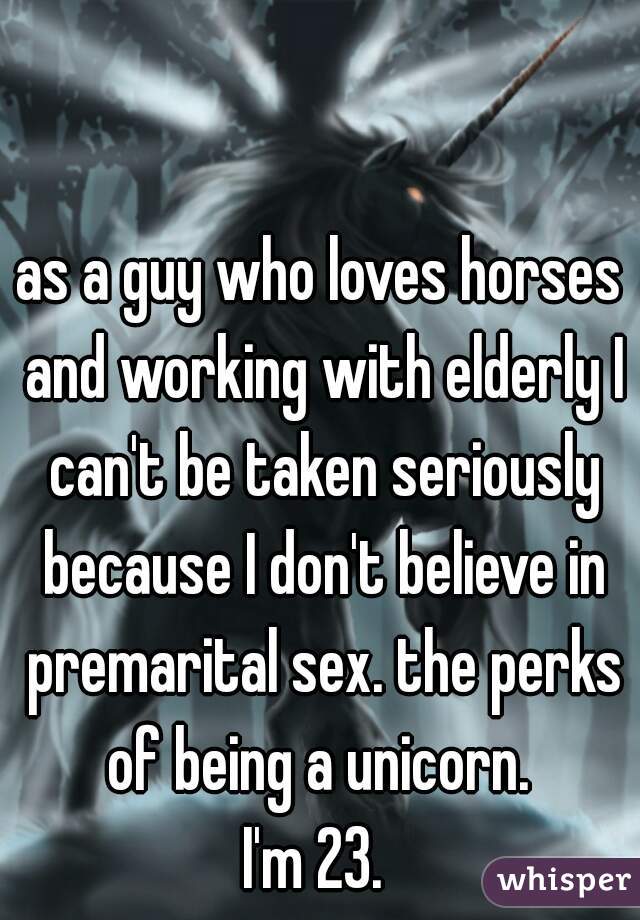 as a guy who loves horses and working with elderly I can't be taken seriously because I don't believe in premarital sex. the perks of being a unicorn. 
I'm 23. 