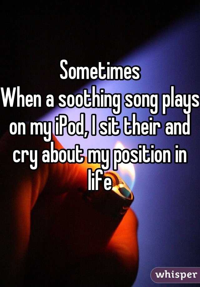 Sometimes  
When a soothing song plays on my iPod, I sit their and cry about my position in life