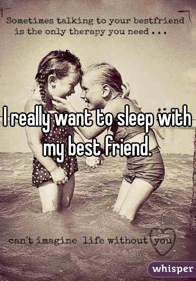 I really want to sleep with my best friend. 