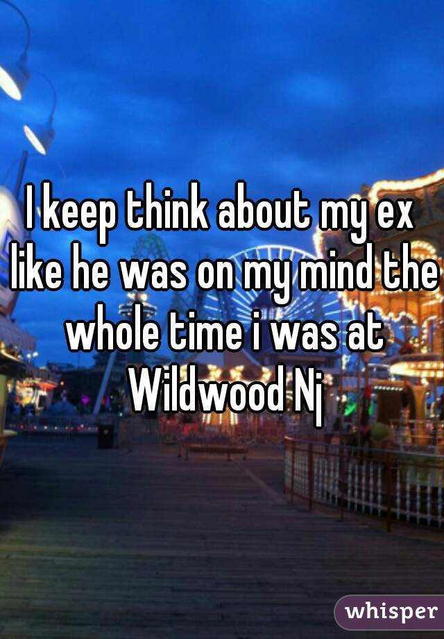 I keep think about my ex like he was on my mind the whole time i was at Wildwood Nj