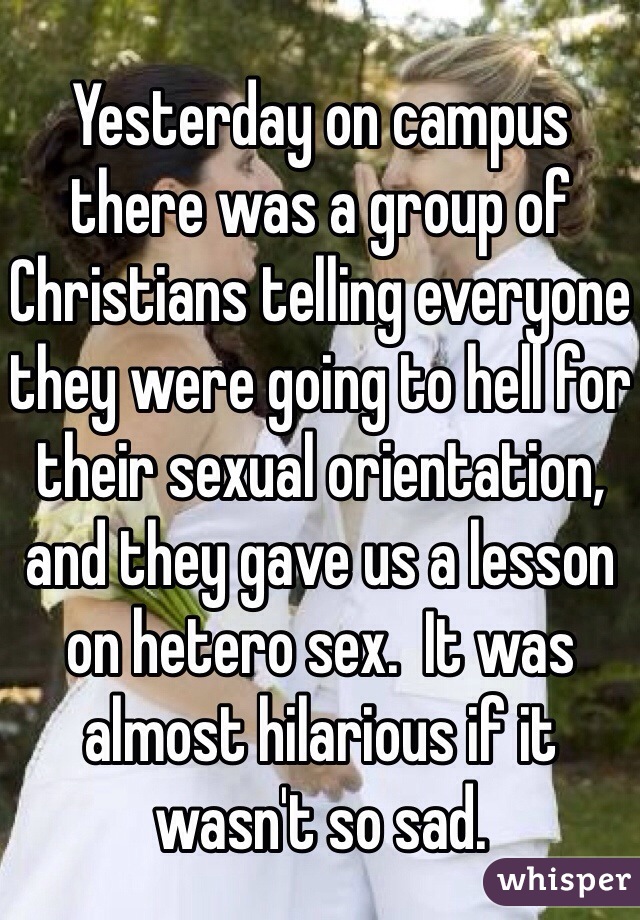 Yesterday on campus there was a group of Christians telling everyone they were going to hell for their sexual orientation, and they gave us a lesson on hetero sex.  It was almost hilarious if it wasn't so sad.