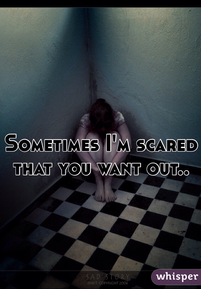 Sometimes I'm scared that you want out..