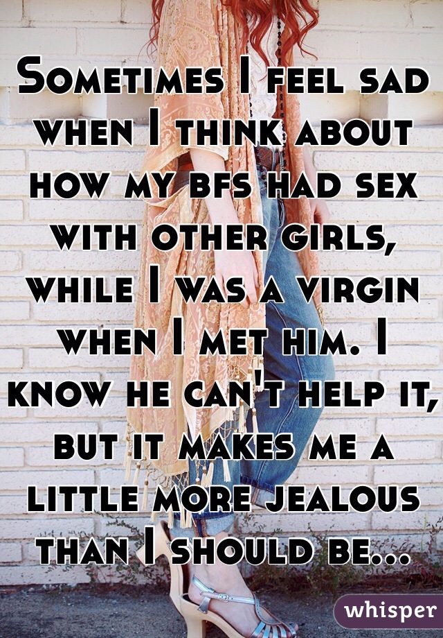 Sometimes I feel sad when I think about how my bfs had sex with other girls, while I was a virgin when I met him. I know he can't help it, but it makes me a little more jealous than I should be...