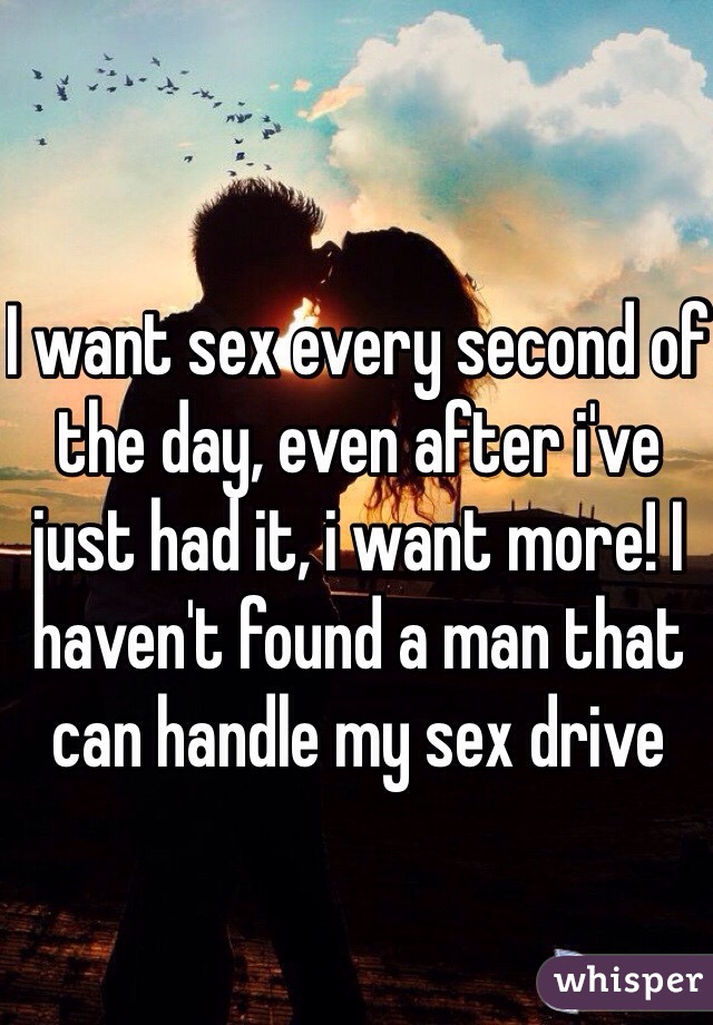 I want sex every second of the day, even after i've just had it, i want more! I haven't found a man that can handle my sex drive