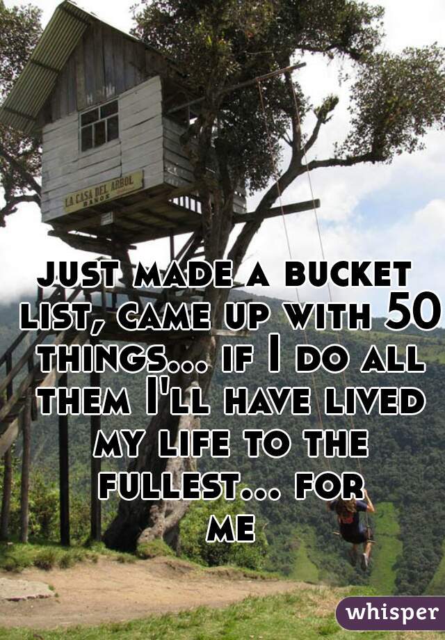 just made a bucket list, came up with 50 things... if I do all them I'll have lived my life to the fullest... for me