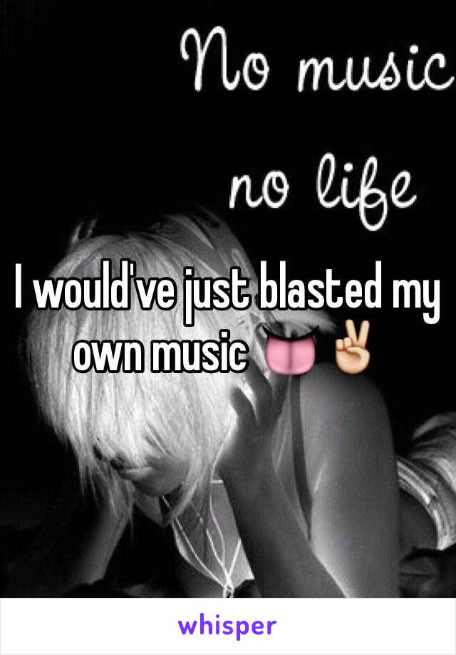 I would've just blasted my own music 👅✌️