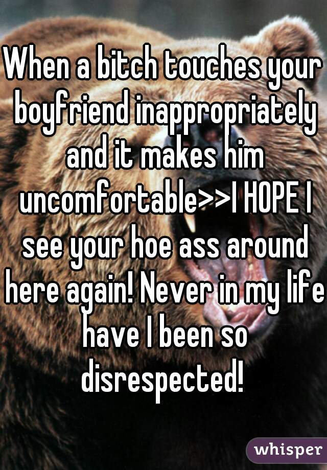When a bitch touches your boyfriend inappropriately and it makes him uncomfortable>>I HOPE I see your hoe ass around here again! Never in my life have I been so disrespected! 