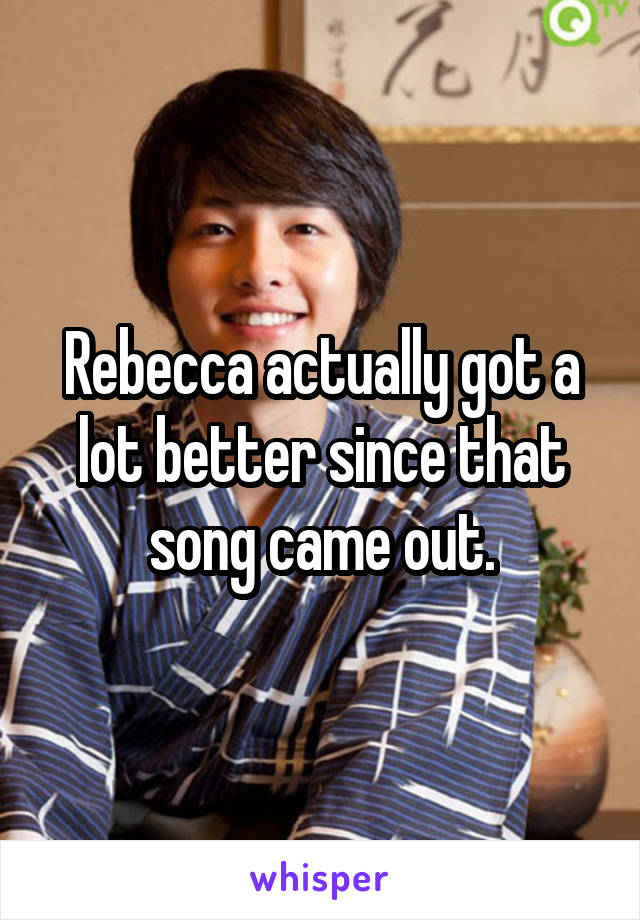 Rebecca actually got a lot better since that song came out.