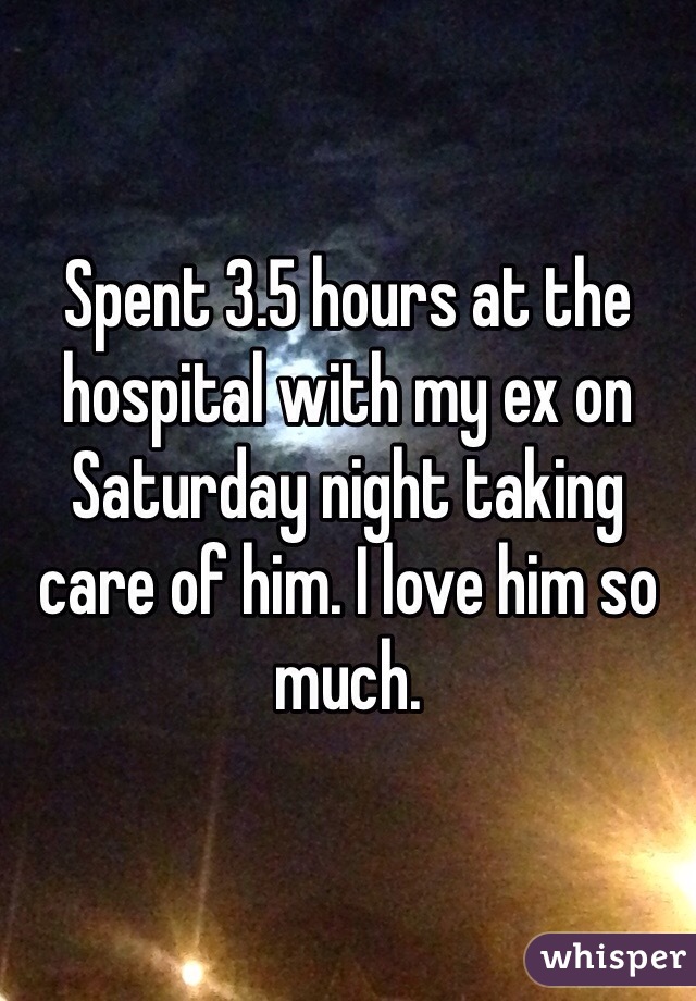 Spent 3.5 hours at the hospital with my ex on Saturday night taking care of him. I love him so much.