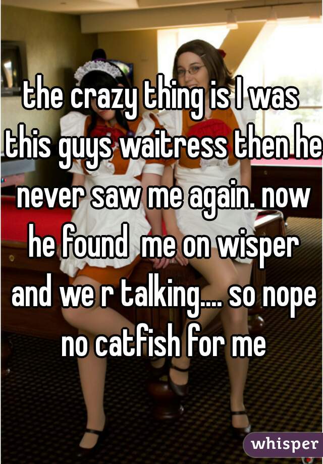 the crazy thing is I was this guys waitress then he never saw me again. now he found  me on wisper and we r talking.... so nope no catfish for me