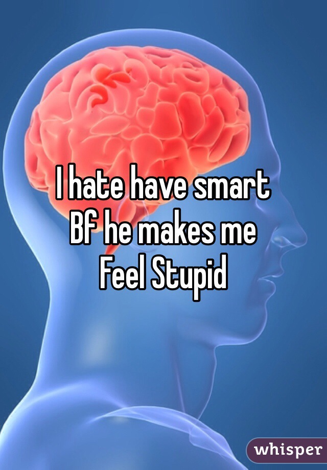 I hate have smart 
Bf he makes me 
Feel Stupid 