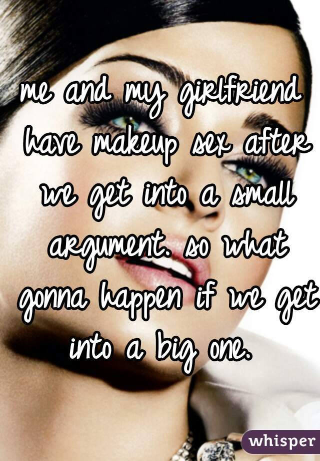 me and my girlfriend have makeup sex after we get into a small argument. so what gonna happen if we get into a big one. 