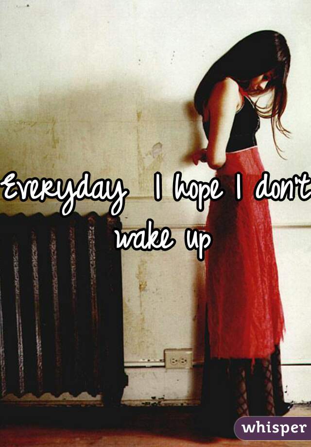 Everyday  I hope I don't wake up