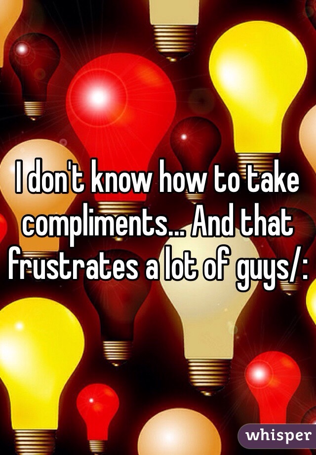 I don't know how to take compliments... And that frustrates a lot of guys/: