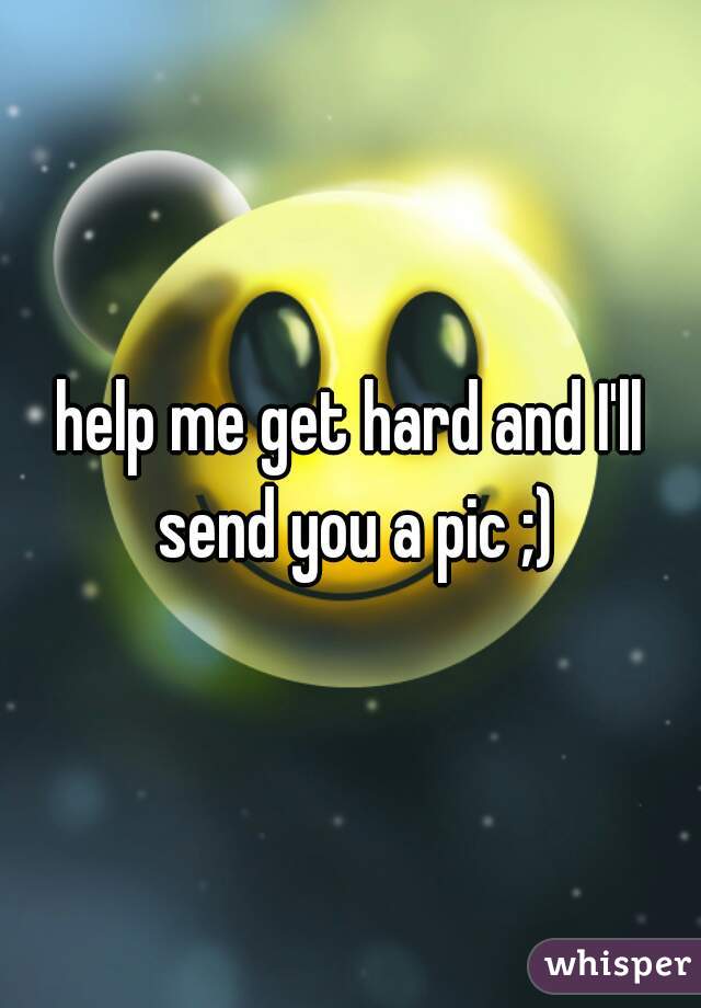 help me get hard and I'll send you a pic ;)