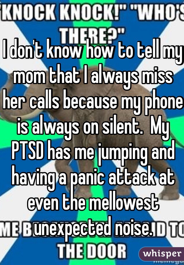 I don't know how to tell my mom that I always miss her calls because my phone is always on silent.  My PTSD has me jumping and having a panic attack at even the mellowest unexpected noise.