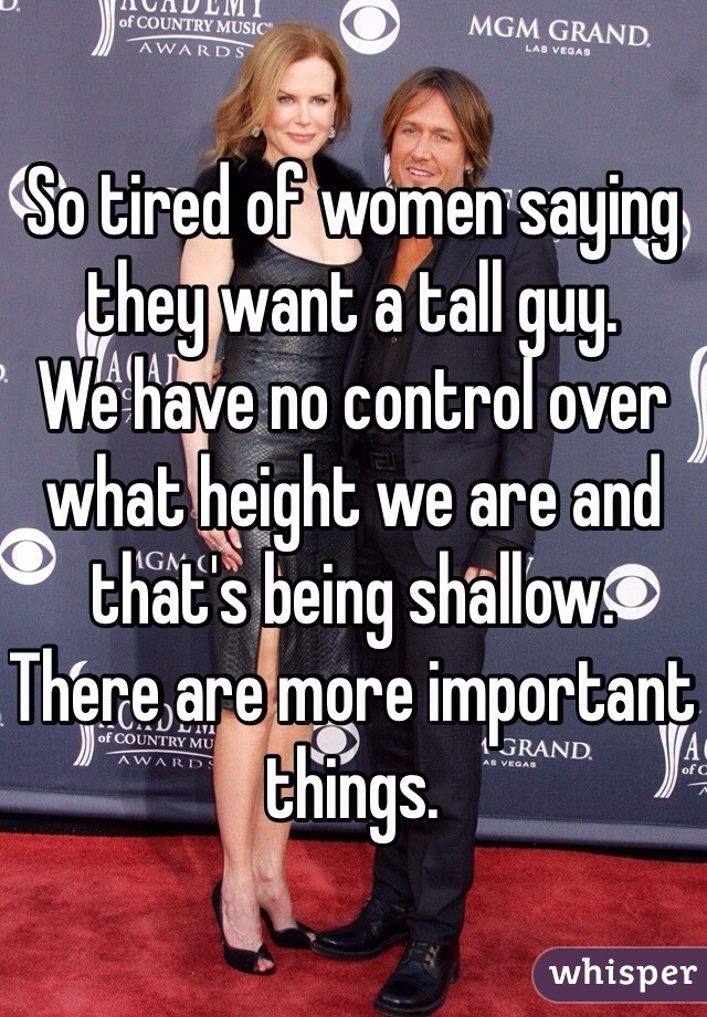 So tired of women saying they want a tall guy. 
We have no control over what height we are and that's being shallow. 
There are more important things. 