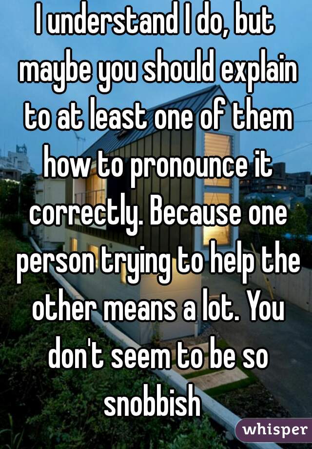 I understand I do, but maybe you should explain to at least one of them how to pronounce it correctly. Because one person trying to help the other means a lot. You don't seem to be so snobbish  