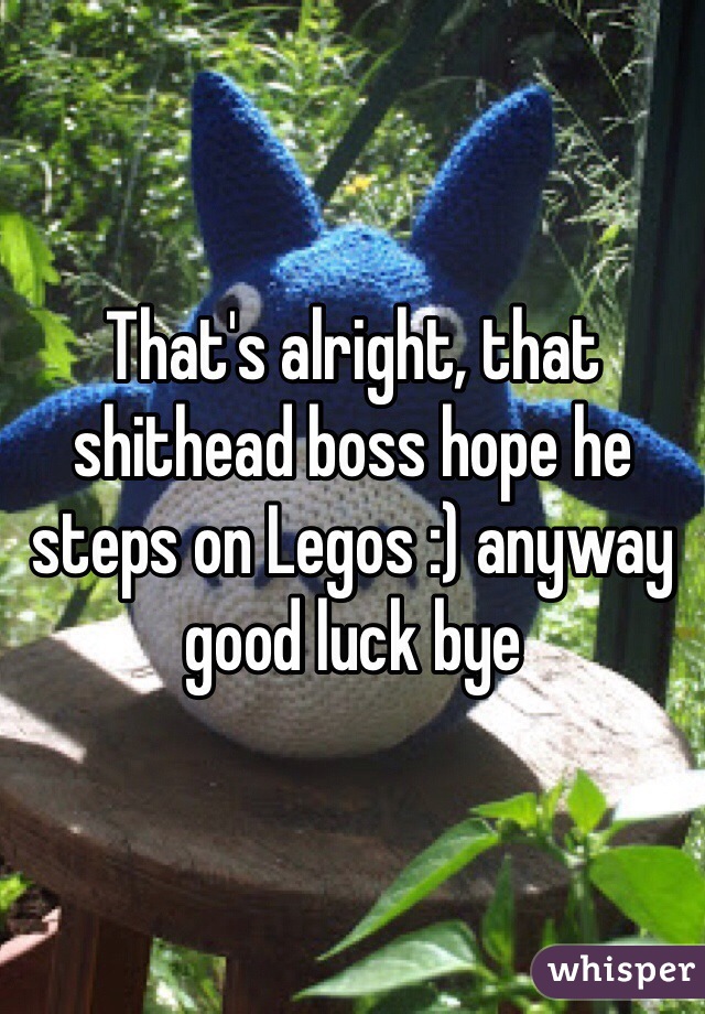 That's alright, that shithead boss hope he steps on Legos :) anyway good luck bye  