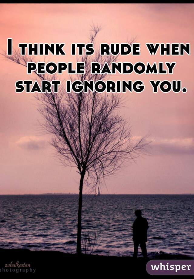 I think its rude when people randomly start ignoring you.