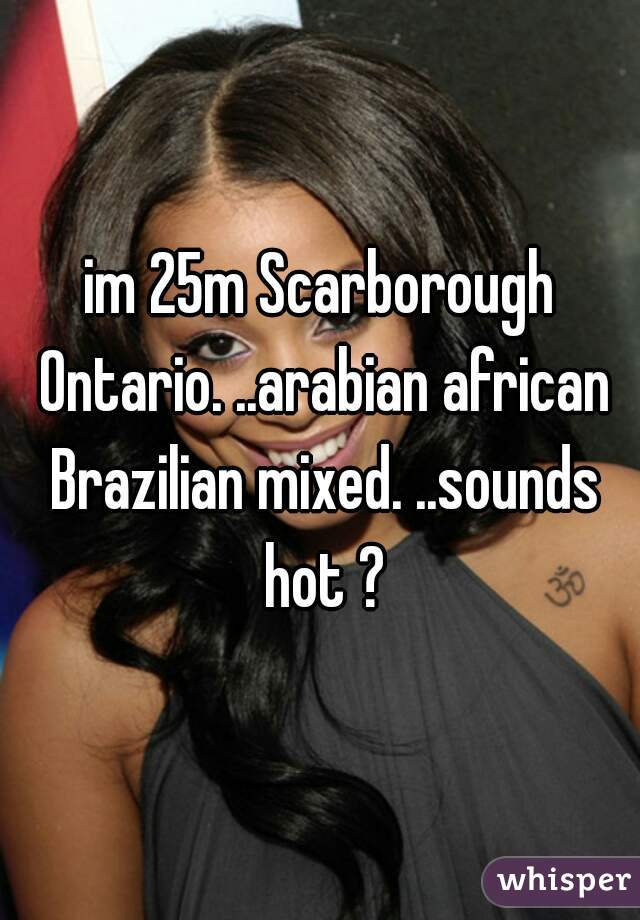im 25m Scarborough Ontario. ..arabian african Brazilian mixed. ..sounds hot ?