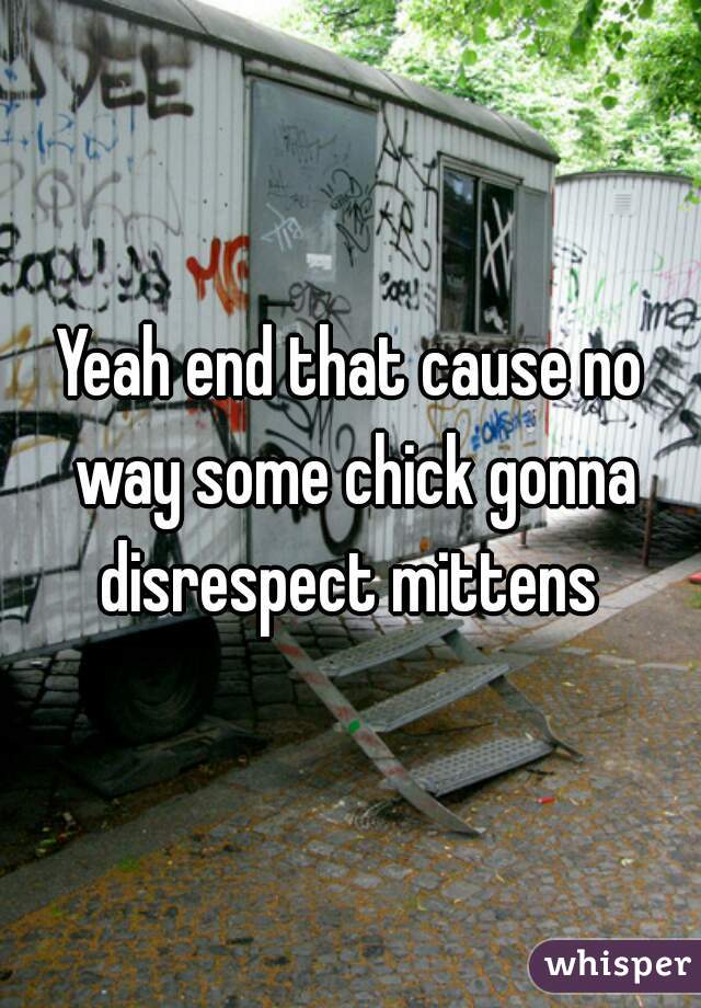 Yeah end that cause no way some chick gonna disrespect mittens 
