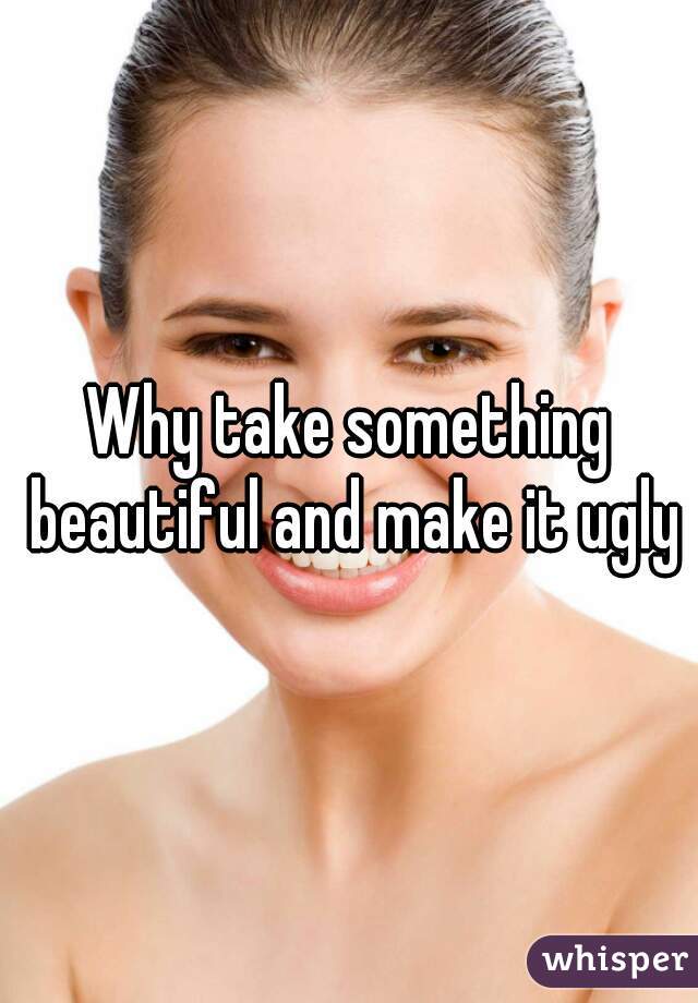 Why take something beautiful and make it ugly