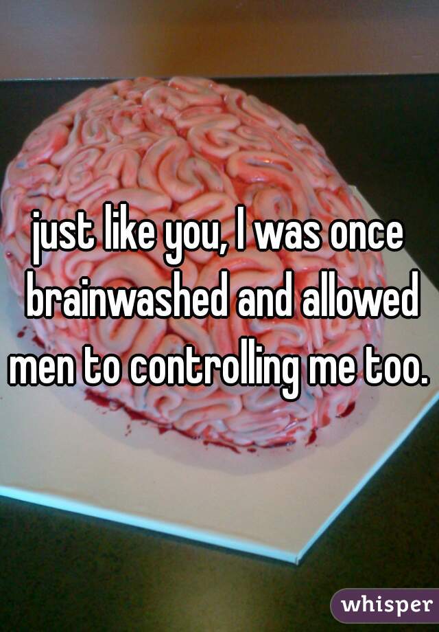 just like you, I was once brainwashed and allowed men to controlling me too. 