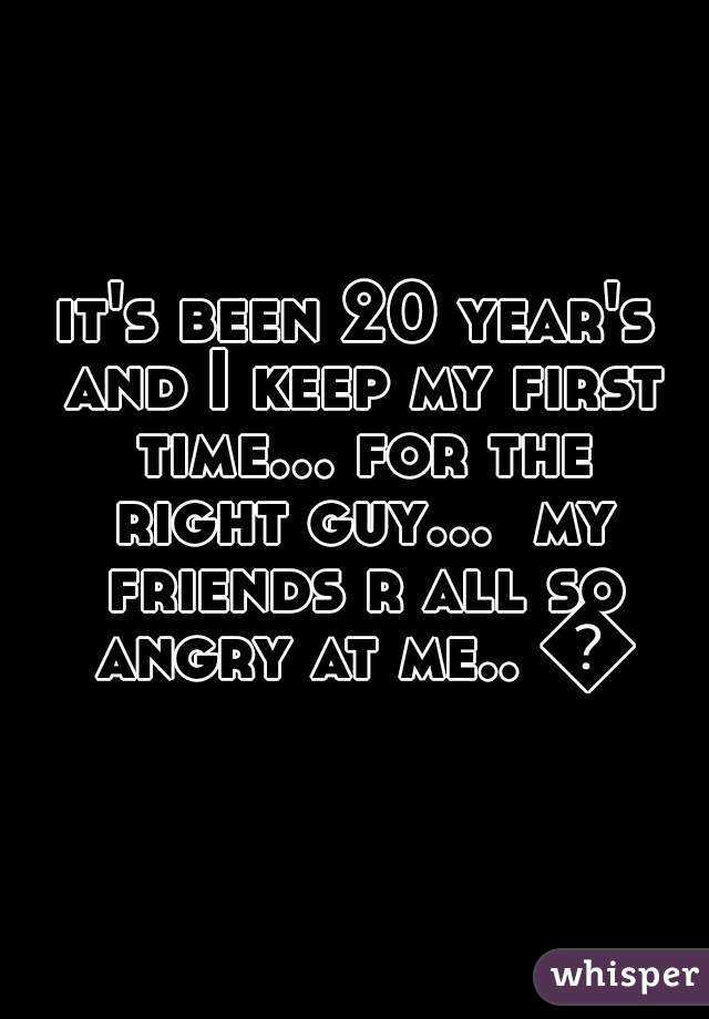it's been 20 year's and I keep my first time... for the right guy...  my friends r all so angry at me.. 😔