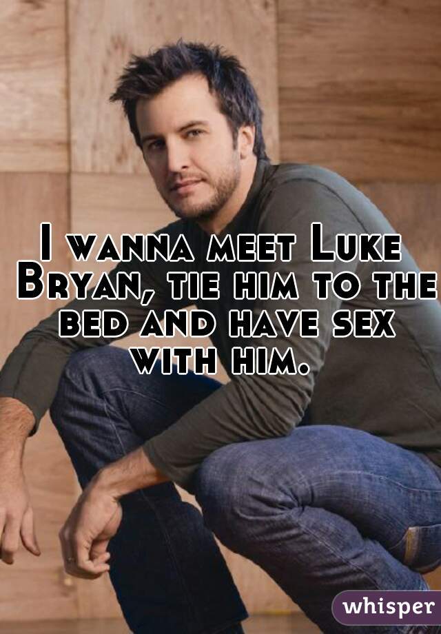 I wanna meet Luke Bryan, tie him to the bed and have sex with him. 