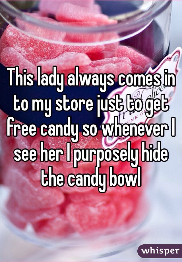 This lady always comes in to my store just to get free candy so whenever I see her I purposely hide the candy bowl 