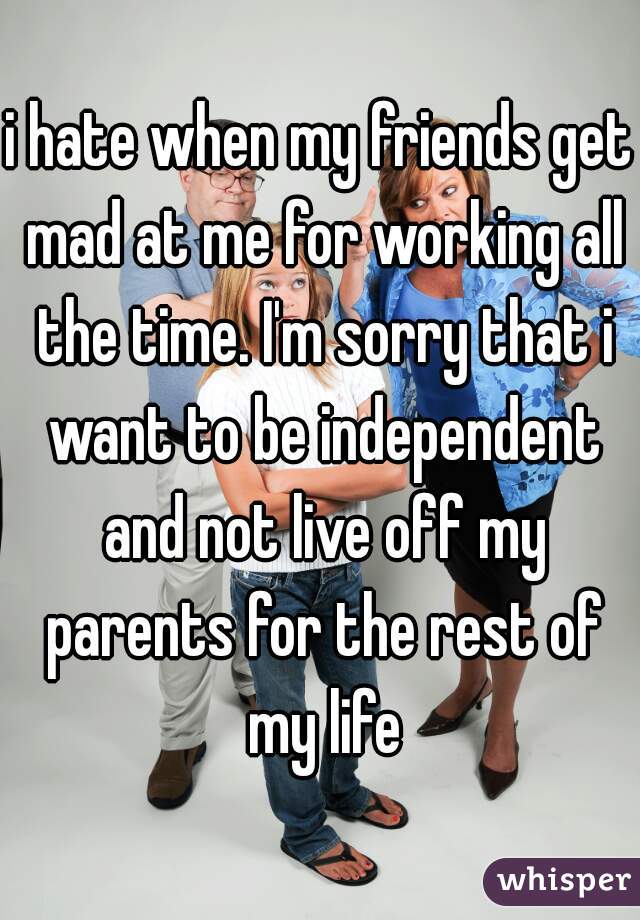 i hate when my friends get mad at me for working all the time. I'm sorry that i want to be independent and not live off my parents for the rest of my life