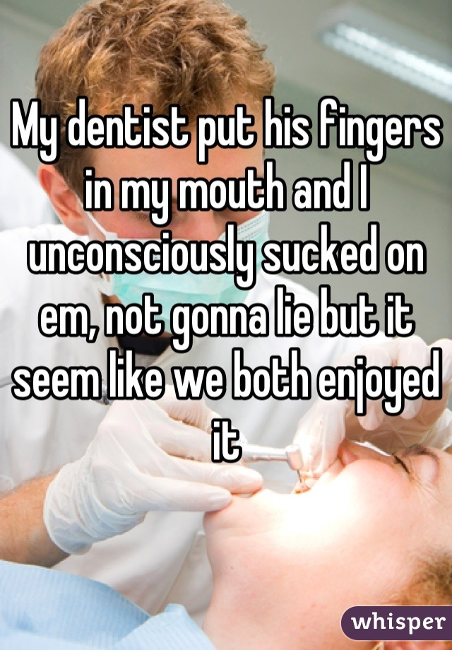 My dentist put his fingers in my mouth and I unconsciously sucked on em, not gonna lie but it seem like we both enjoyed it