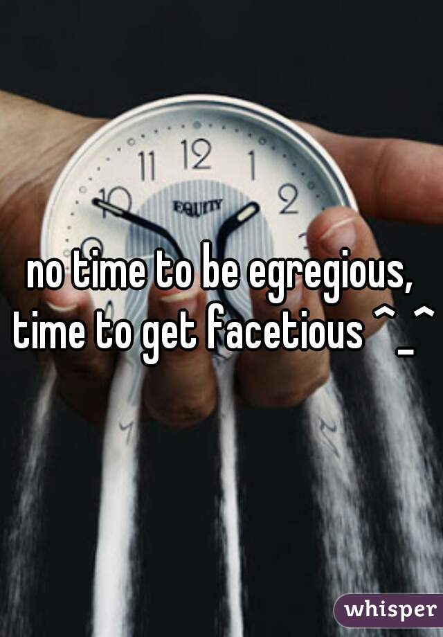no time to be egregious, time to get facetious ^_^