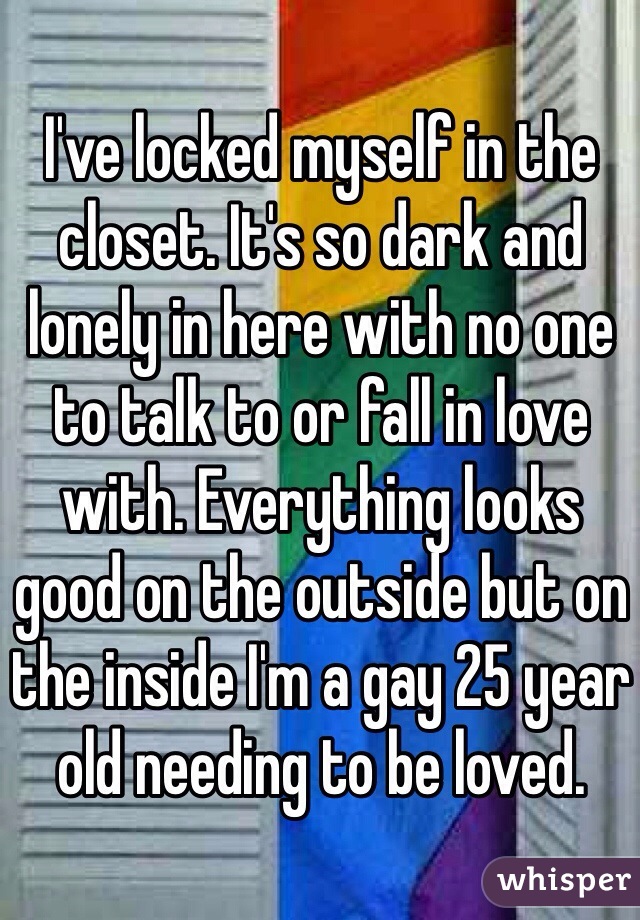 I've locked myself in the closet. It's so dark and lonely in here with no one to talk to or fall in love with. Everything looks good on the outside but on the inside I'm a gay 25 year old needing to be loved.
