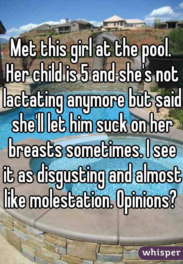 Met this girl at the pool. Her child is 5 and she's not lactating anymore but said she'll let him suck on her breasts sometimes. I see it as disgusting and almost like molestation. Opinions?  