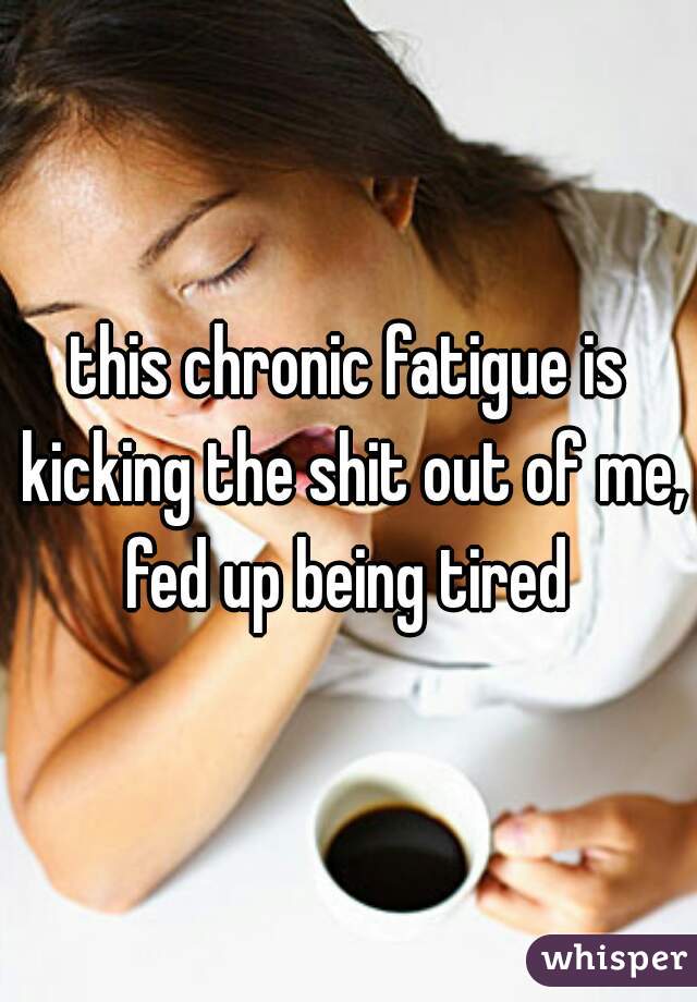 this chronic fatigue is kicking the shit out of me, fed up being tired 