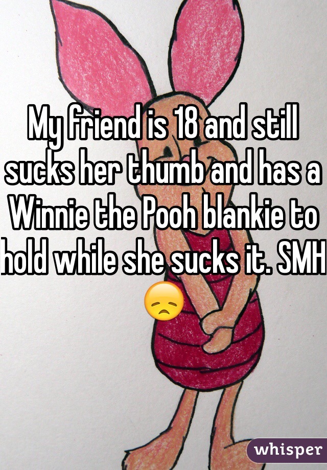 My friend is 18 and still sucks her thumb and has a Winnie the Pooh blankie to hold while she sucks it. SMH 😞