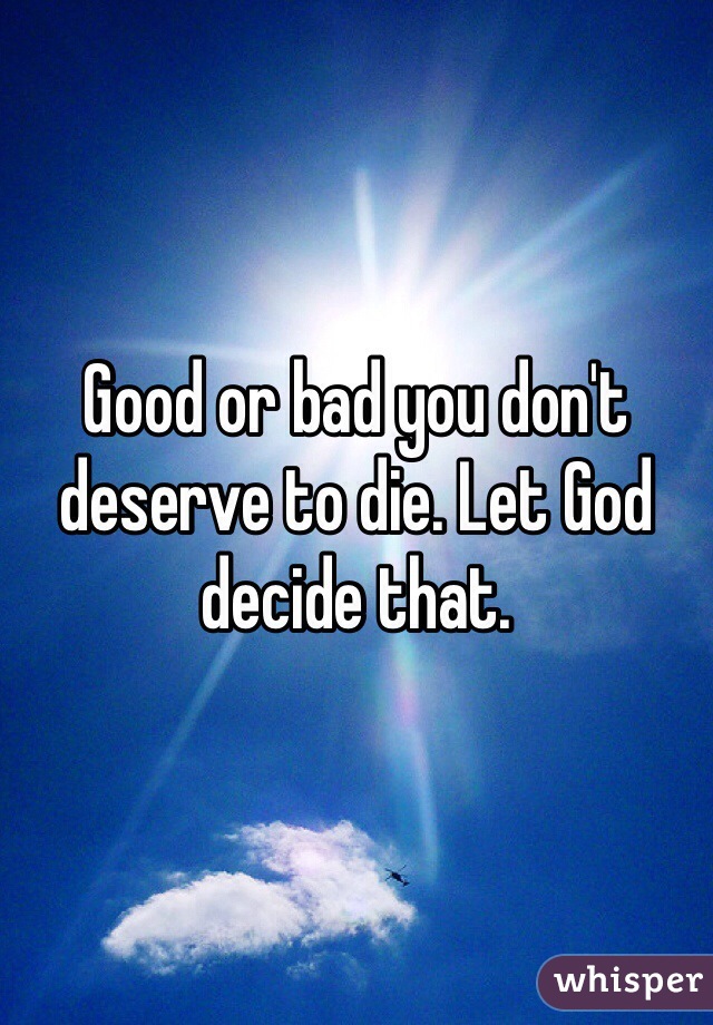 Good or bad you don't deserve to die. Let God decide that. 