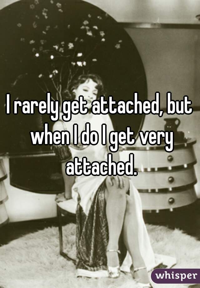 I rarely get attached, but when I do I get very attached.